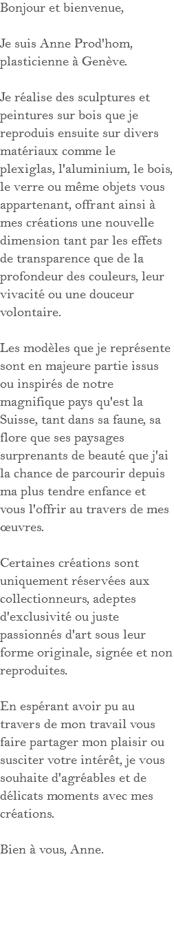 Bonjour et bienvenue, Je suis Anne Prod'hom, plasticienne à Genève. Je réalise des sculptures et peintures sur bois que je reproduis ensuite sur divers matériaux comme le plexiglas, l'aluminium, le bois, le verre ou même objets vous appartenant, offrant ainsi à mes créations une nouvelle dimension tant par les effets de transparence que de la profondeur des couleurs, leur vivacité ou une douceur volontaire. Les modèles que je représente sont en majeure partie issus ou inspirés de notre magnifique pays qu'est la Suisse, tant dans sa faune, sa flore que ses paysages surprenants de beauté que j'ai la chance de parcourir depuis ma plus tendre enfance et vous l'offrir au travers de mes œuvres. Certaines créations sont uniquement réservées aux collectionneurs, adeptes d'exclusivité ou juste passionnés d'art sous leur forme originale, signée et non reproduites. En espérant avoir pu au travers de mon travail vous faire partager mon plaisir ou susciter votre intérêt, je vous souhaite d'agréables et de délicats moments avec mes créations. Bien à vous, Anne.
